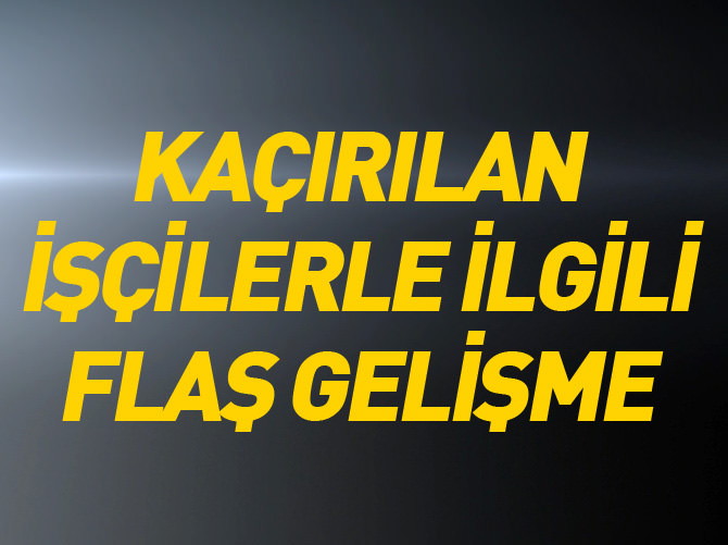 Kaçırılan işçilerle ilgili flaş gelişme