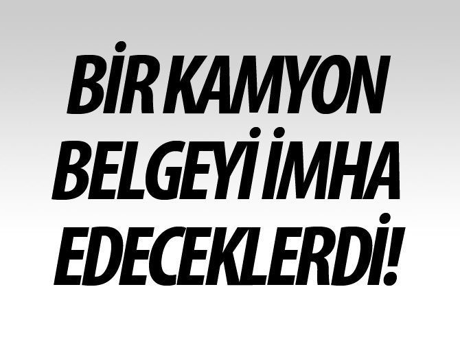 Bir kamyon belgeyi imha edeceklerdi!