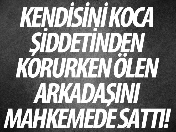 Kendisini koca şiddetinden korurken ölen arkadaşını mahkemede sattı!