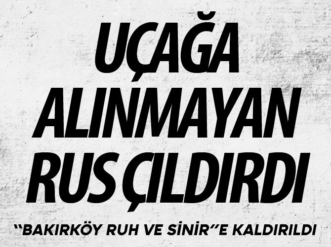 Uçağa alınmayan Rus çıldırdı Bakırköy'e kaldırıldı