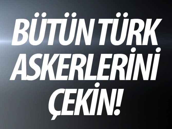 Bütün Türk askerlerini çekin!